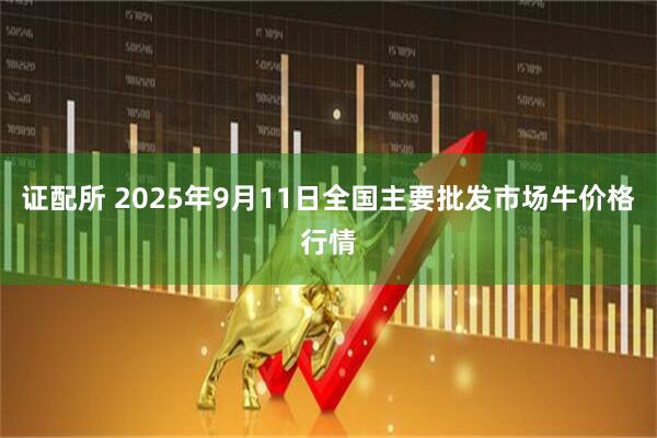 证配所 2025年9月11日全国主要批发市场牛价格行情