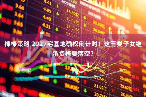 棒棒策略 2027宅基地确权倒计时！这三类子女继承资格要落空？