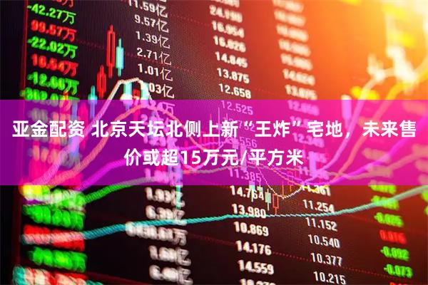 亚金配资 北京天坛北侧上新“王炸”宅地，未来售价或超15万元/平方米