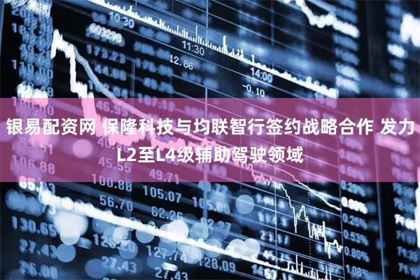 银易配资网 保隆科技与均联智行签约战略合作 发力L2至L4级辅助驾驶领域