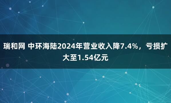 瑞和网 中环海陆2024年营业收入降7.4%，亏损扩大至1.54亿元