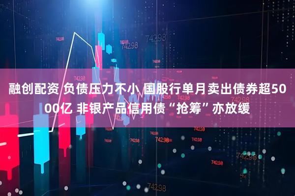 融创配资 负债压力不小 国股行单月卖出债券超5000亿 非银产品信用债“抢筹”亦放缓