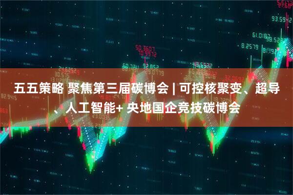 五五策略 聚焦第三届碳博会 | 可控核聚变、超导、人工智能+ 央地国企竞技碳博会