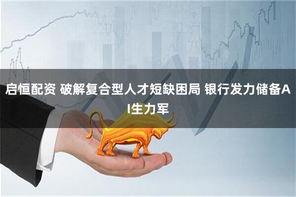启恒配资 破解复合型人才短缺困局 银行发力储备AI生力军