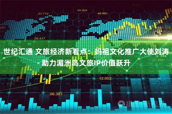 世纪汇通 文旅经济新看点：妈祖文化推广大使刘涛助力湄洲岛文旅IP价值跃升