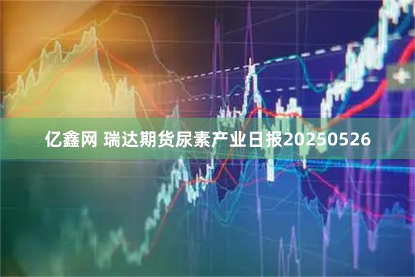亿鑫网 瑞达期货尿素产业日报20250526