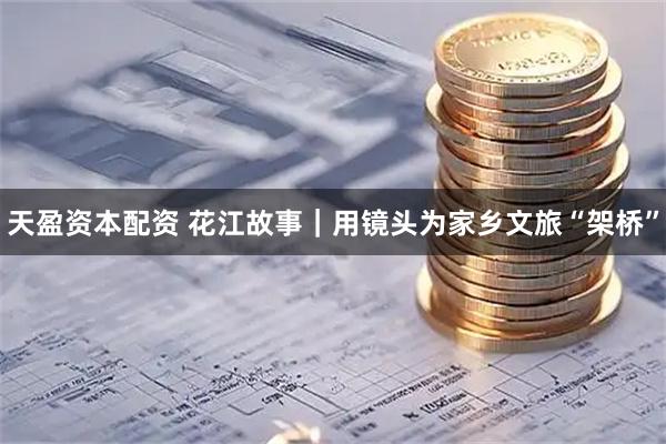 天盈资本配资 花江故事｜用镜头为家乡文旅“架桥”