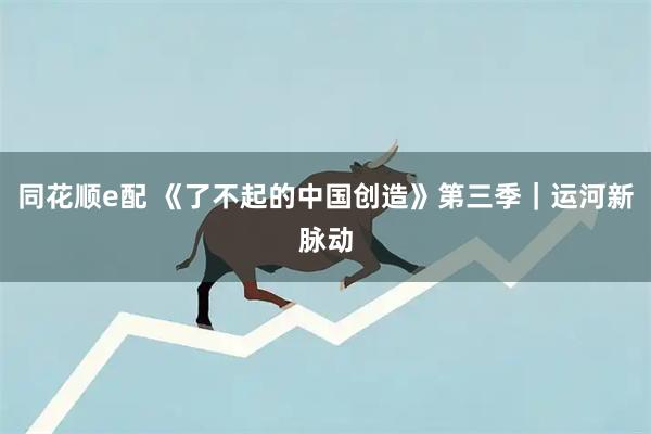 同花顺e配 《了不起的中国创造》第三季｜运河新脉动