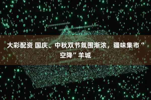 大彩配资 国庆、中秋双节氛围渐浓，疆味集市“空降”羊城