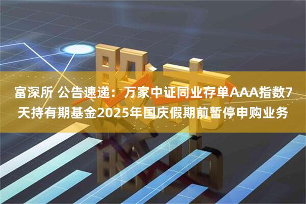 富深所 公告速递：万家中证同业存单AAA指数7天持有期基金2025年国庆假期前暂停申购业务