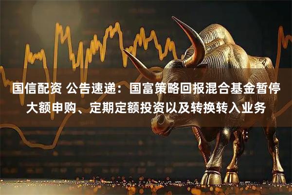国信配资 公告速递：国富策略回报混合基金暂停大额申购、定期定额投资以及转换转入业务