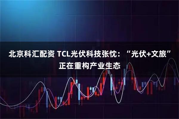 北京科汇配资 TCL光伏科技张忱：“光伏+文旅”正在重构产业生态