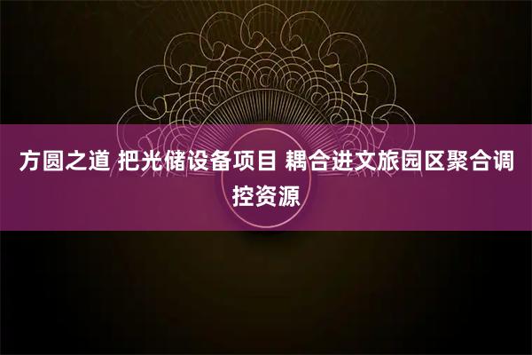 方圆之道 把光储设备项目 耦合进文旅园区聚合调控资源