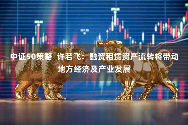 中证50策略  许若飞：融资租赁资产流转将带动地方经济及产业发展