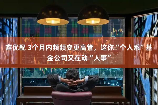 鑫优配 3个月内频频变更高管，这你“个人系”基金公司又在动“人事”