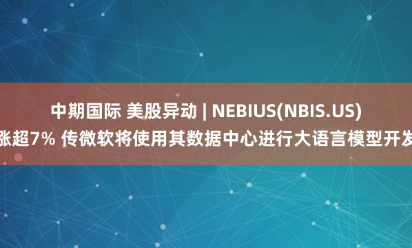 中期国际 美股异动 | NEBIUS(NBIS.US)涨超7% 传微软将使用其数据中心进行大语言模型开发