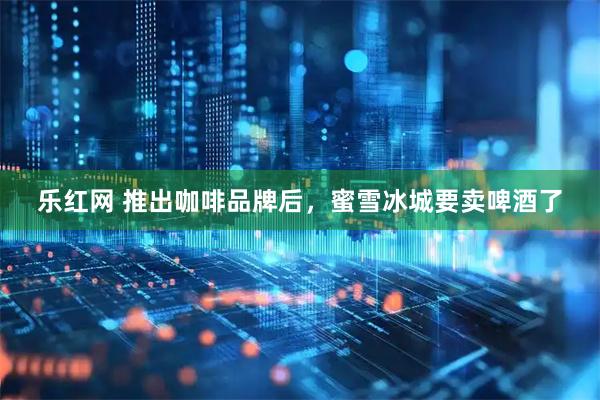 乐红网 推出咖啡品牌后，蜜雪冰城要卖啤酒了