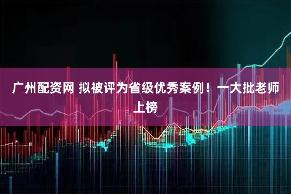 广州配资网 拟被评为省级优秀案例！一大批老师上榜