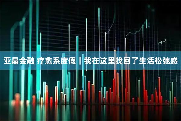 亚晶金融 疗愈系度假｜我在这里找回了生活松弛感