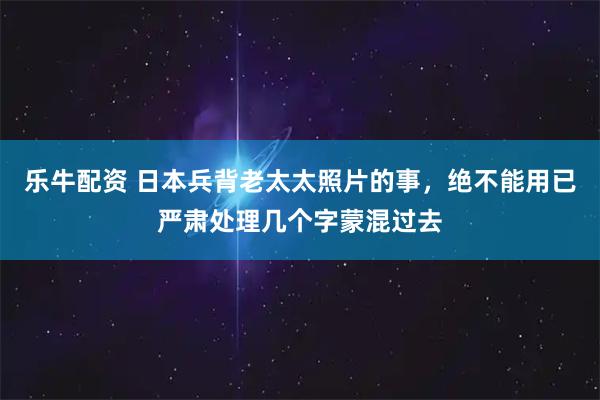 乐牛配资 日本兵背老太太照片的事，绝不能用已严肃处理几个字蒙混过去