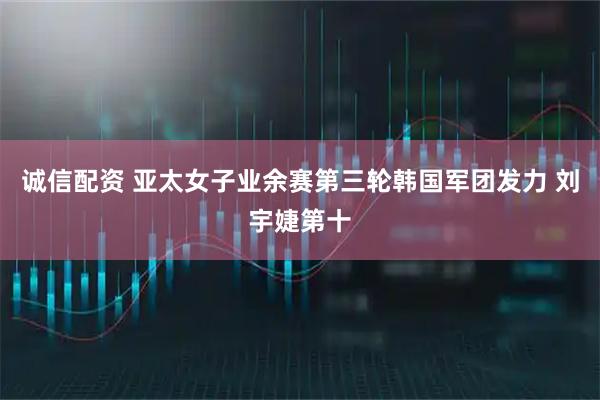 诚信配资 亚太女子业余赛第三轮韩国军团发力 刘宇婕第十