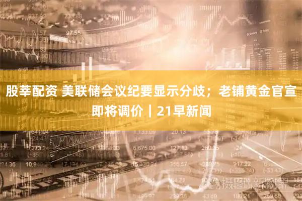 股莘配资 美联储会议纪要显示分歧；老铺黄金官宣即将调价｜21早新闻