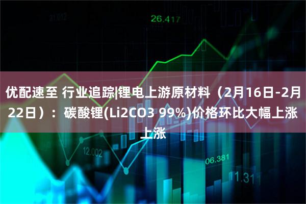优配速至 行业追踪|锂电上游原材料(2月16日-2月22日):碳酸锂(Li2CO3 99%)价格环比大幅上涨
