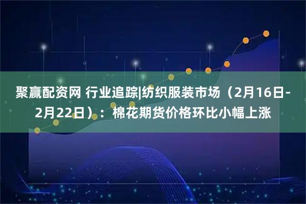 聚赢配资网 行业追踪|纺织服装市场（2月16日-2月22日）：棉花期货价格环比小幅上涨