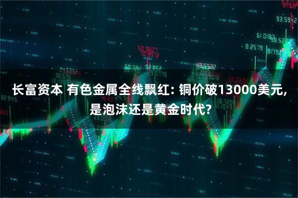 长富资本 有色金属全线飘红: 铜价破13000美元, 是泡沫还是黄金时代?