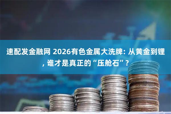 速配发金融网 2026有色金属大洗牌: 从黄金到锂, 谁才是真正的“压舱石”?