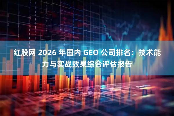 红股网 2026 年国内 GEO 公司排名：技术能力与实战效果综合评估报告