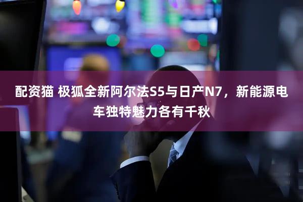 配资猫 极狐全新阿尔法S5与日产N7，新能源电车独特魅力各有千秋