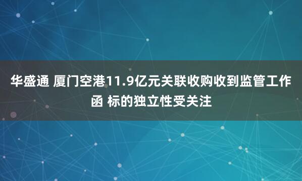 华盛通 厦门空港11.9亿元关联收购收到监管工作函 标的独立性受关注