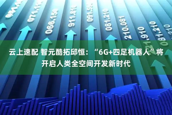 云上速配 智元酷拓邱恒：“6G+四足机器人”将开启人类全空间开发新时代