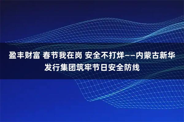 盈丰财富 春节我在岗 安全不打烊——内蒙古新华发行集团筑牢节日安全防线