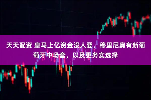 天天配资 皇马上亿资金没人要，穆里尼奥有新葡萄牙中场套，以及更务实选择