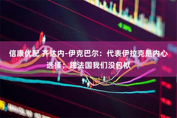 信康优配 齐达内-伊克巴尔：代表伊拉克是内心选择；踢法国我们没包袱