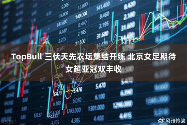 TopBull 三伏天先农坛集结开练 北京女足期待女超亚冠双丰收